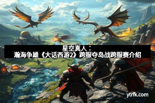 星空真人：瀚海争雄《大话西游2》跨服夺岛战跨服赛介绍
