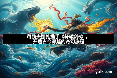 蒋劲夫娜扎携手《轩辕剑6》，开启古今穿越的奇幻旅程
